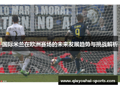 国际米兰在欧洲赛场的未来发展趋势与挑战解析
