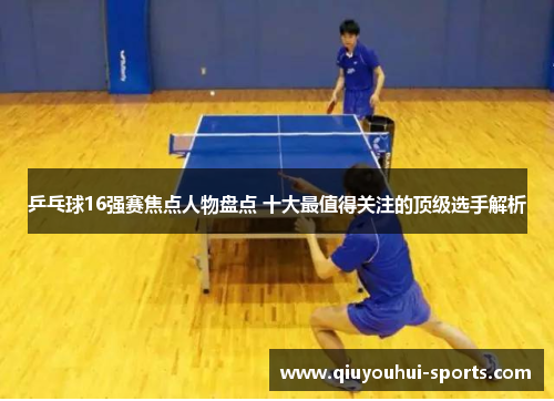 乒乓球16强赛焦点人物盘点 十大最值得关注的顶级选手解析