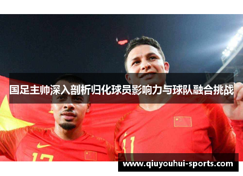 国足主帅深入剖析归化球员影响力与球队融合挑战