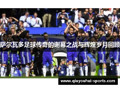 萨尔瓦多足球传奇的谢幕之战与辉煌岁月回顾