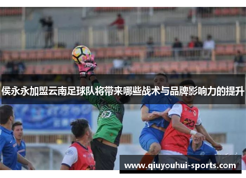 侯永永加盟云南足球队将带来哪些战术与品牌影响力的提升