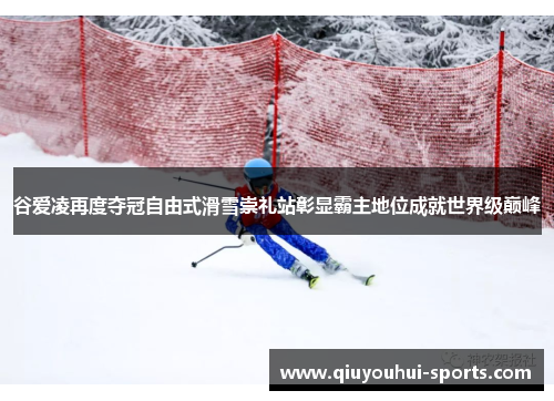 谷爱凌再度夺冠自由式滑雪崇礼站彰显霸主地位成就世界级巅峰