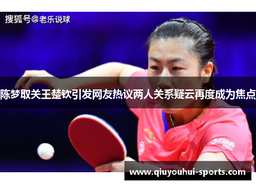 陈梦取关王楚钦引发网友热议两人关系疑云再度成为焦点