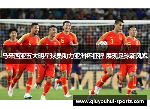 马来西亚五大明星球员助力亚洲杯征程 展现足球新风貌