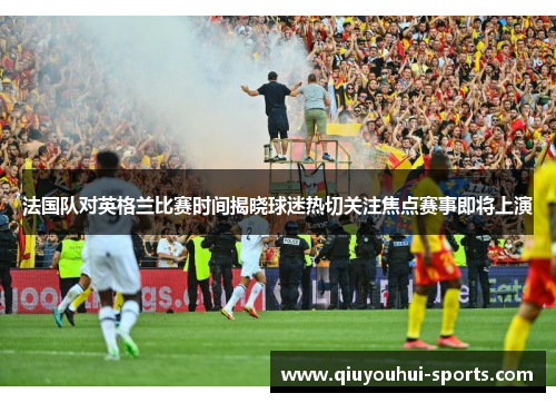 法国队对英格兰比赛时间揭晓球迷热切关注焦点赛事即将上演